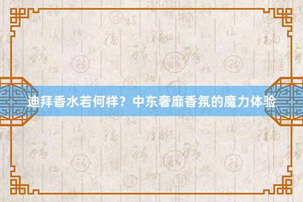 迪拜香水若何样？中东奢靡香氛的魔力体验
